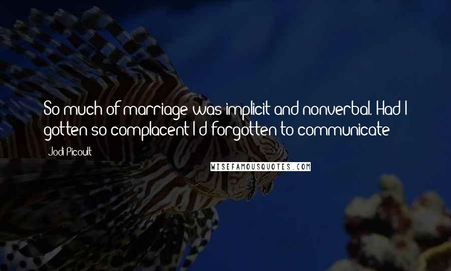 Jodi Picoult Quotes: So much of marriage was implicit and nonverbal. Had I gotten so complacent I'd forgotten to communicate?