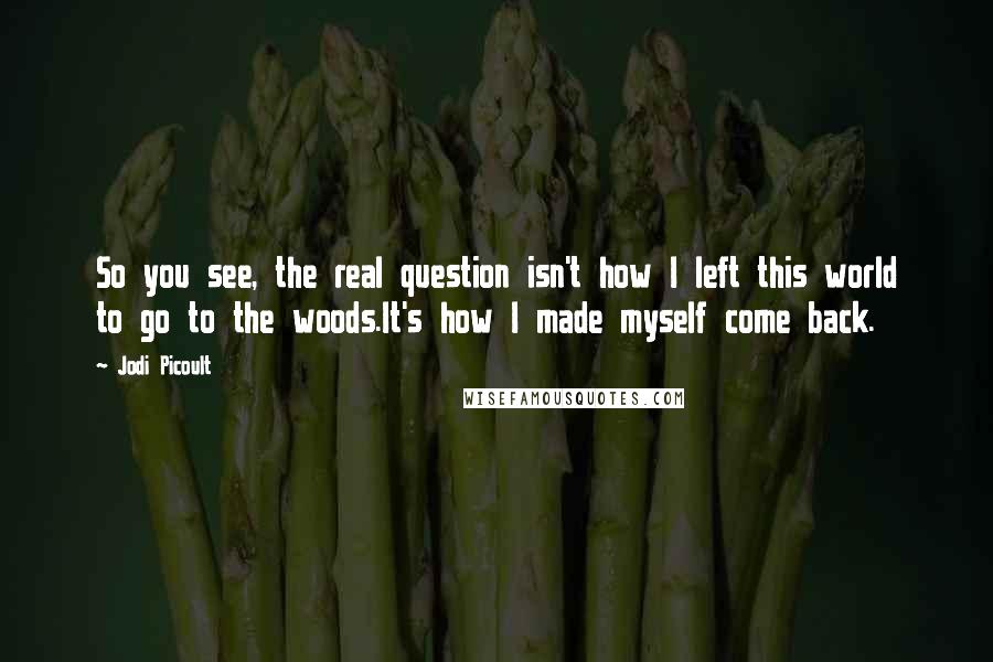 Jodi Picoult Quotes: So you see, the real question isn't how I left this world to go to the woods.It's how I made myself come back.