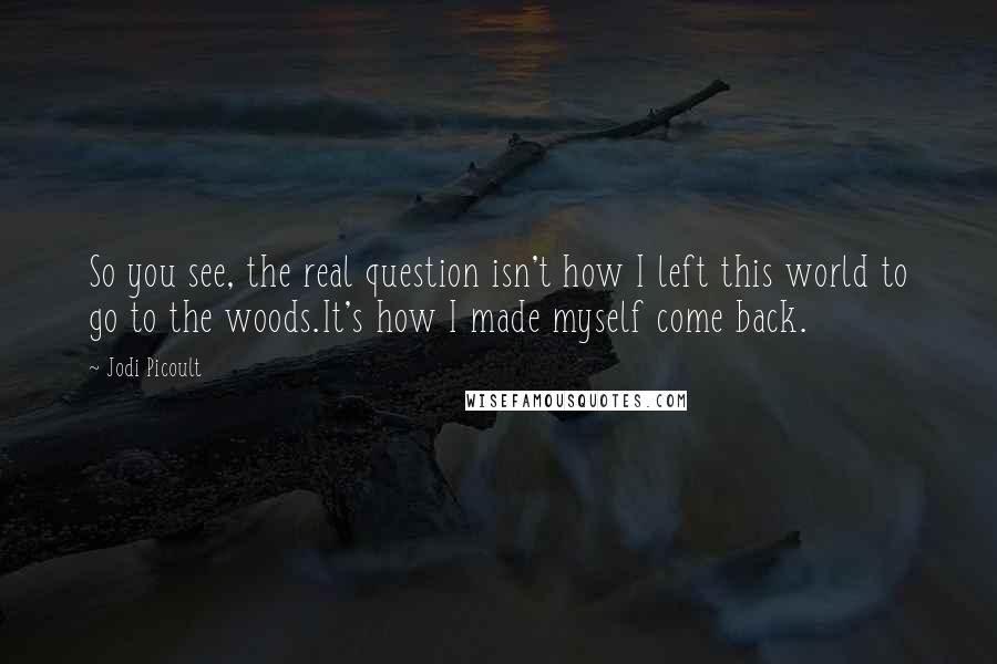 Jodi Picoult Quotes: So you see, the real question isn't how I left this world to go to the woods.It's how I made myself come back.