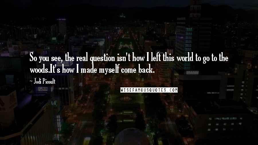 Jodi Picoult Quotes: So you see, the real question isn't how I left this world to go to the woods.It's how I made myself come back.