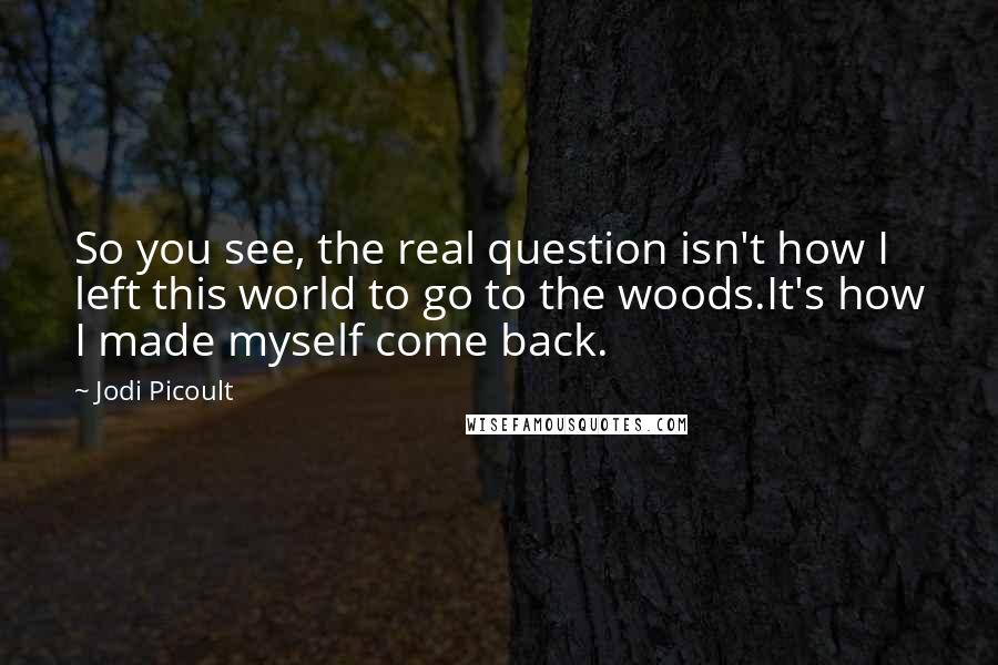 Jodi Picoult Quotes: So you see, the real question isn't how I left this world to go to the woods.It's how I made myself come back.