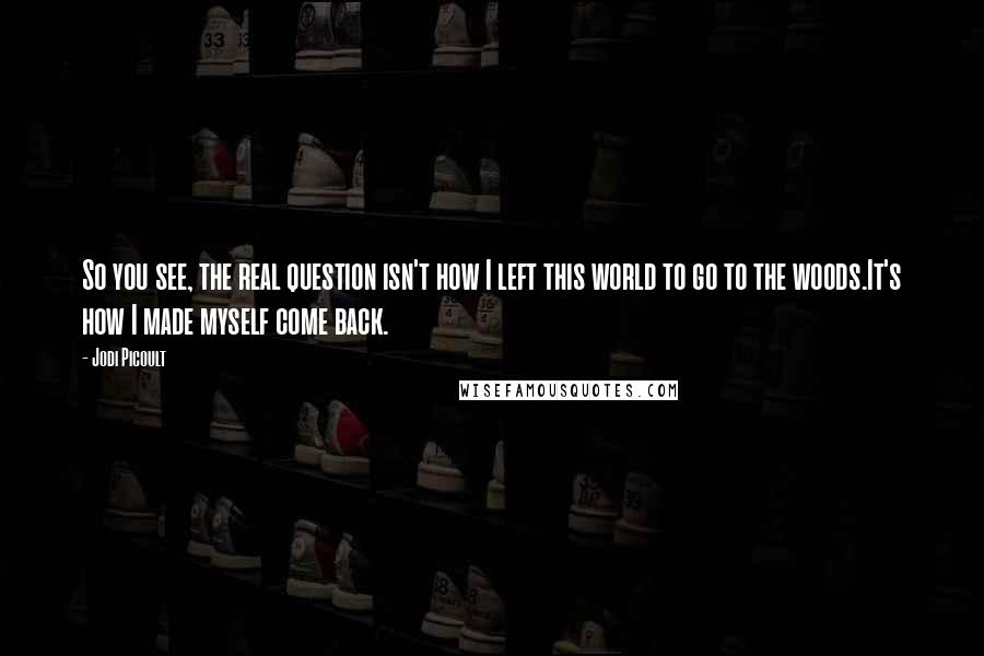 Jodi Picoult Quotes: So you see, the real question isn't how I left this world to go to the woods.It's how I made myself come back.