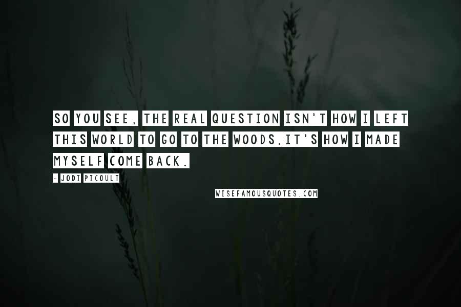 Jodi Picoult Quotes: So you see, the real question isn't how I left this world to go to the woods.It's how I made myself come back.