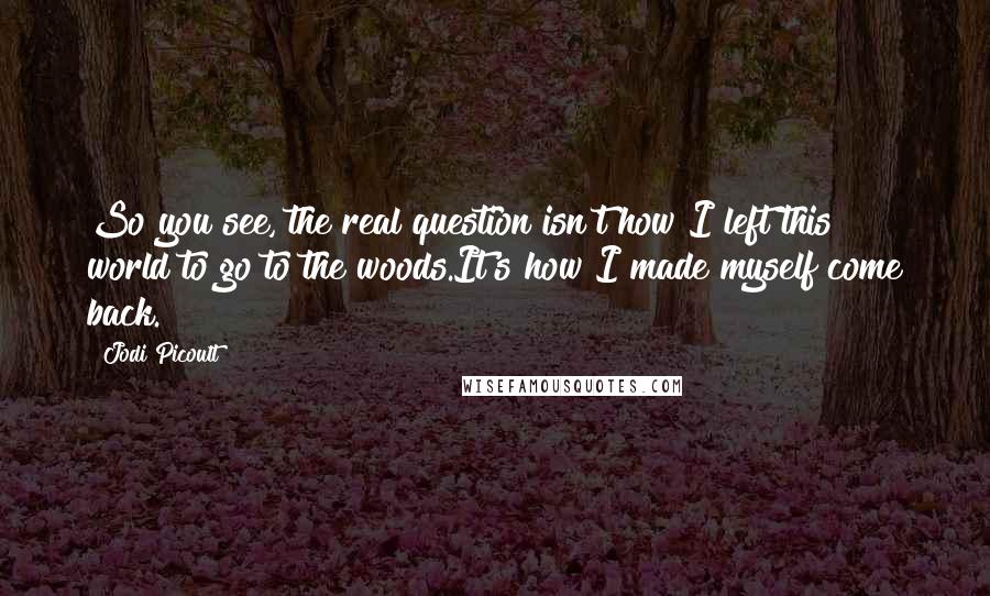 Jodi Picoult Quotes: So you see, the real question isn't how I left this world to go to the woods.It's how I made myself come back.