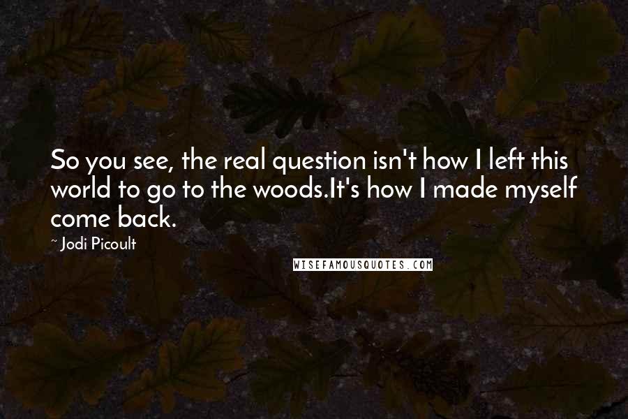 Jodi Picoult Quotes: So you see, the real question isn't how I left this world to go to the woods.It's how I made myself come back.