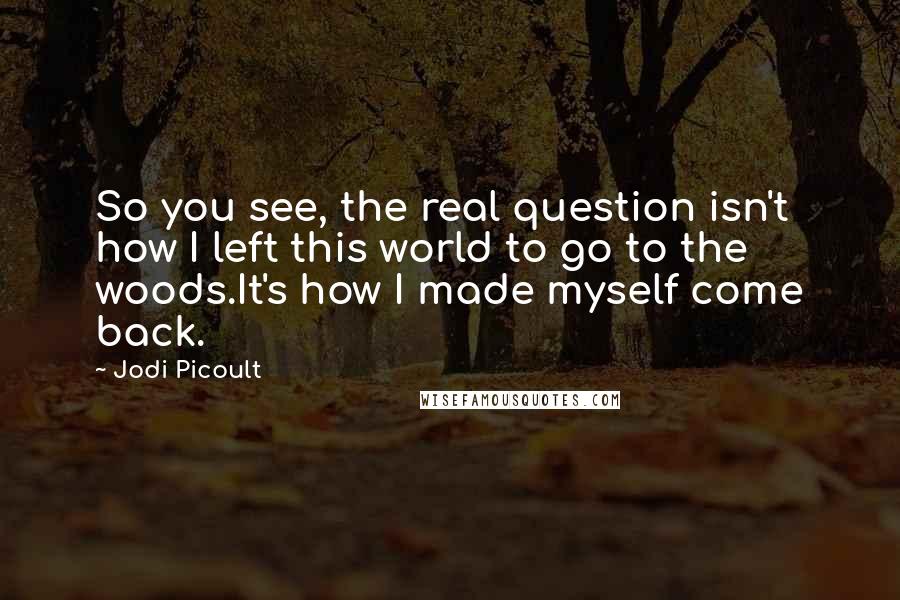 Jodi Picoult Quotes: So you see, the real question isn't how I left this world to go to the woods.It's how I made myself come back.