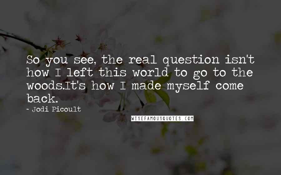 Jodi Picoult Quotes: So you see, the real question isn't how I left this world to go to the woods.It's how I made myself come back.