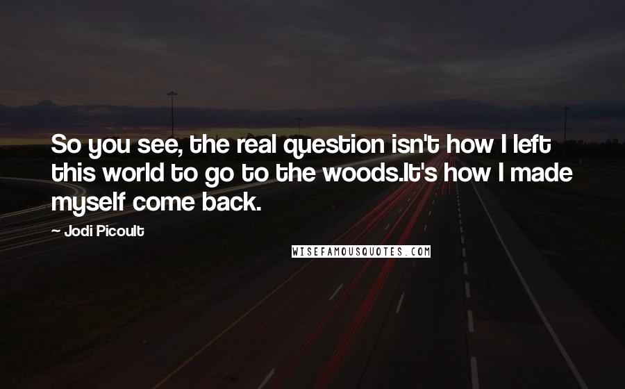 Jodi Picoult Quotes: So you see, the real question isn't how I left this world to go to the woods.It's how I made myself come back.