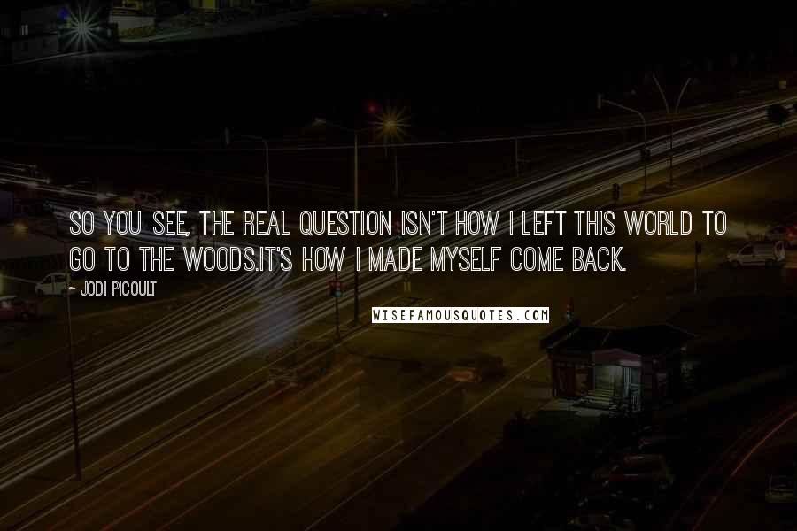 Jodi Picoult Quotes: So you see, the real question isn't how I left this world to go to the woods.It's how I made myself come back.