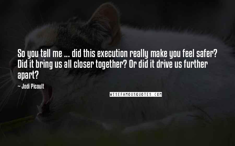 Jodi Picoult Quotes: So you tell me ... did this execution really make you feel safer? Did it bring us all closer together? Or did it drive us further apart?