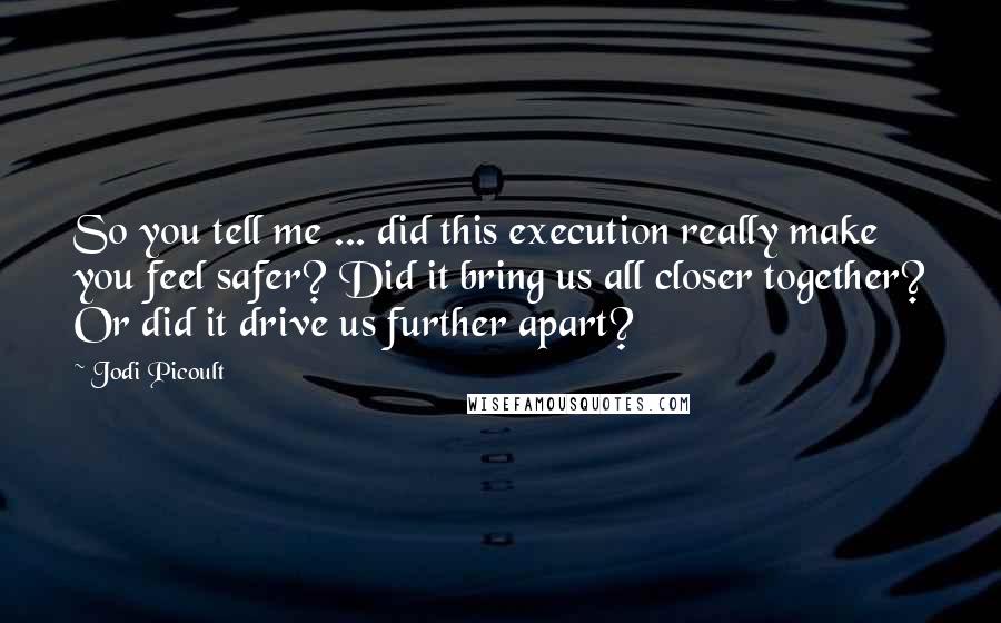 Jodi Picoult Quotes: So you tell me ... did this execution really make you feel safer? Did it bring us all closer together? Or did it drive us further apart?