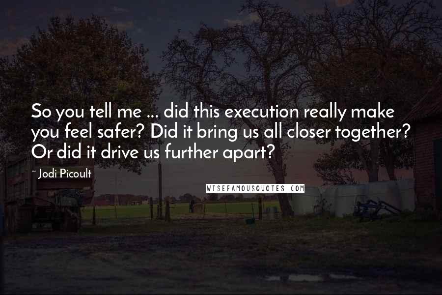 Jodi Picoult Quotes: So you tell me ... did this execution really make you feel safer? Did it bring us all closer together? Or did it drive us further apart?