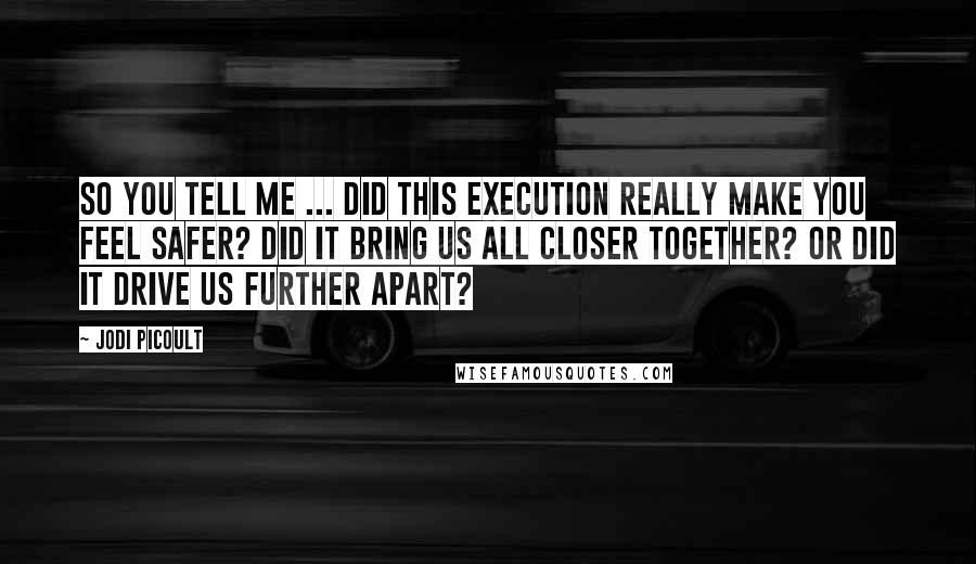 Jodi Picoult Quotes: So you tell me ... did this execution really make you feel safer? Did it bring us all closer together? Or did it drive us further apart?