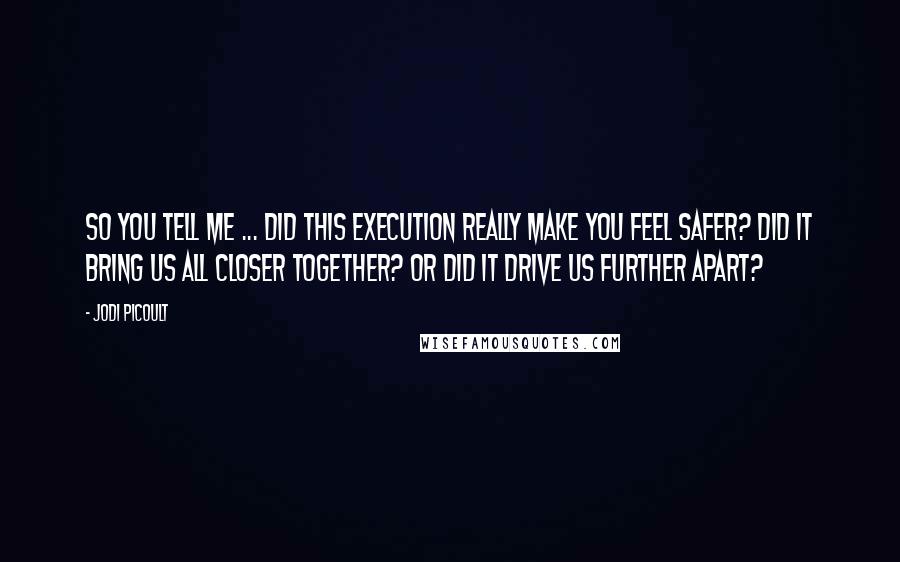 Jodi Picoult Quotes: So you tell me ... did this execution really make you feel safer? Did it bring us all closer together? Or did it drive us further apart?