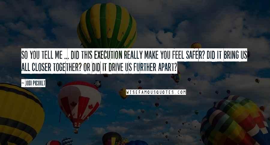 Jodi Picoult Quotes: So you tell me ... did this execution really make you feel safer? Did it bring us all closer together? Or did it drive us further apart?