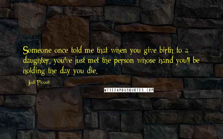 Jodi Picoult Quotes: Someone once told me that when you give birth to a daughter, you've just met the person whose hand you'll be holding the day you die.