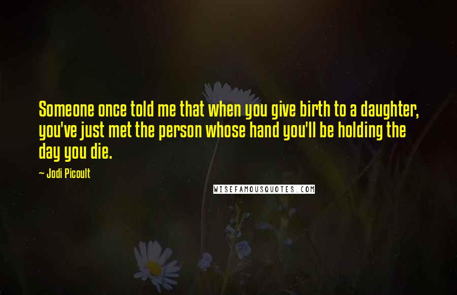 Jodi Picoult Quotes: Someone once told me that when you give birth to a daughter, you've just met the person whose hand you'll be holding the day you die.