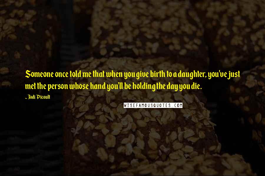 Jodi Picoult Quotes: Someone once told me that when you give birth to a daughter, you've just met the person whose hand you'll be holding the day you die.