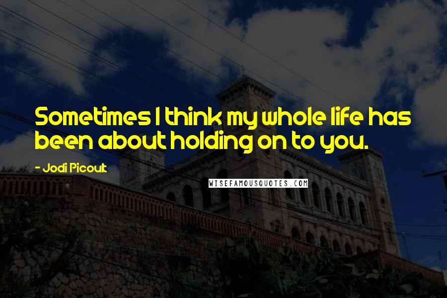 Jodi Picoult Quotes: Sometimes I think my whole life has been about holding on to you.