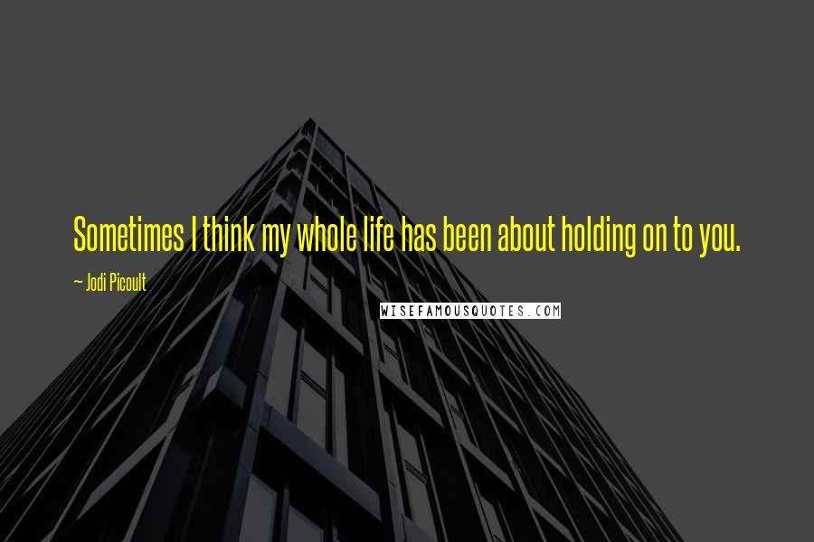 Jodi Picoult Quotes: Sometimes I think my whole life has been about holding on to you.