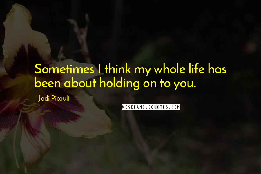 Jodi Picoult Quotes: Sometimes I think my whole life has been about holding on to you.