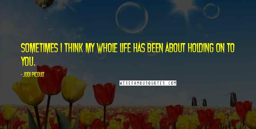 Jodi Picoult Quotes: Sometimes I think my whole life has been about holding on to you.