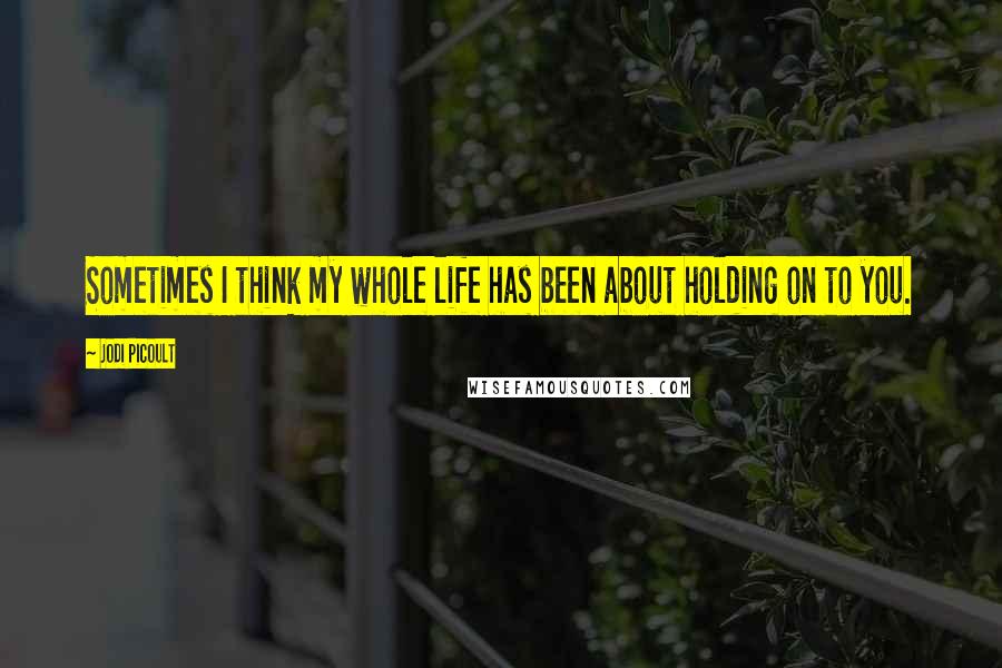 Jodi Picoult Quotes: Sometimes I think my whole life has been about holding on to you.