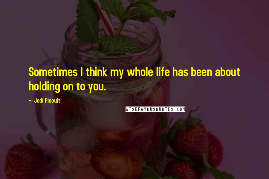 Jodi Picoult Quotes: Sometimes I think my whole life has been about holding on to you.