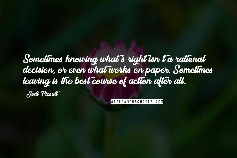 Jodi Picoult Quotes: Sometimes knowing what's right isn't a rational decision, or even what works on paper. Sometimes leaving is the best course of action after all.