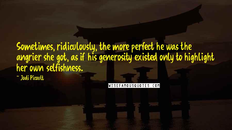 Jodi Picoult Quotes: Sometimes, ridiculously, the more perfect he was the angrier she got, as if his generosity existed only to highlight her own selfishness.