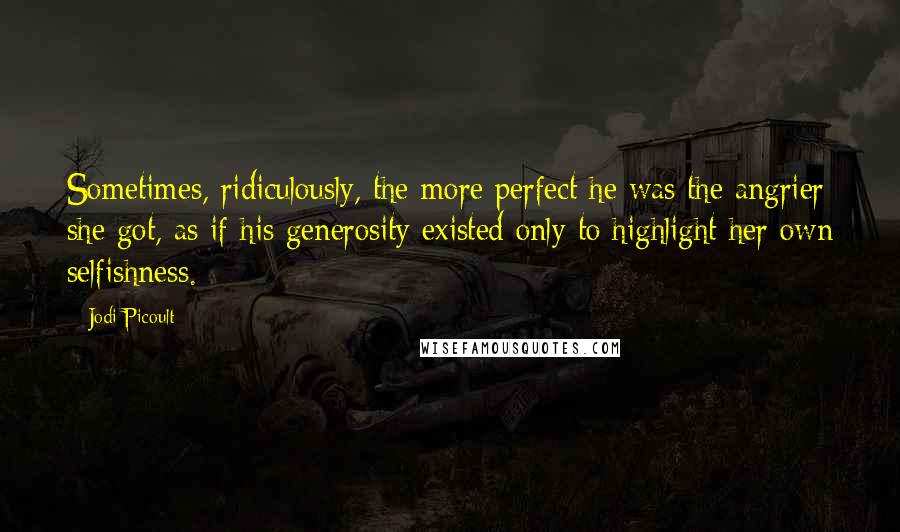 Jodi Picoult Quotes: Sometimes, ridiculously, the more perfect he was the angrier she got, as if his generosity existed only to highlight her own selfishness.