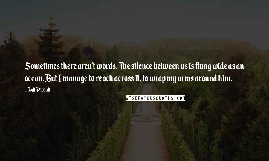 Jodi Picoult Quotes: Sometimes there aren't words. The silence between us is flung wide as an ocean. But I manage to reach across it, to wrap my arms around him.