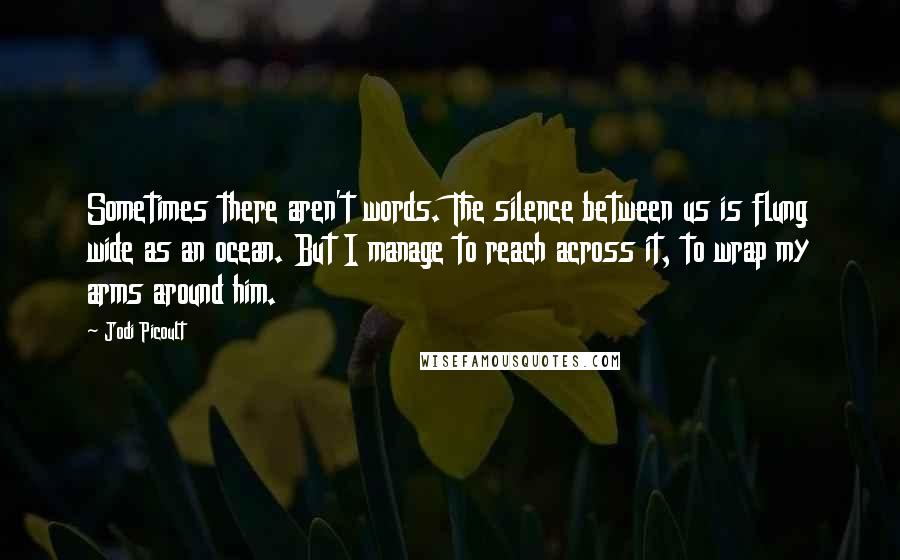 Jodi Picoult Quotes: Sometimes there aren't words. The silence between us is flung wide as an ocean. But I manage to reach across it, to wrap my arms around him.