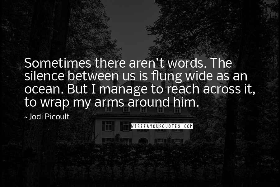 Jodi Picoult Quotes: Sometimes there aren't words. The silence between us is flung wide as an ocean. But I manage to reach across it, to wrap my arms around him.