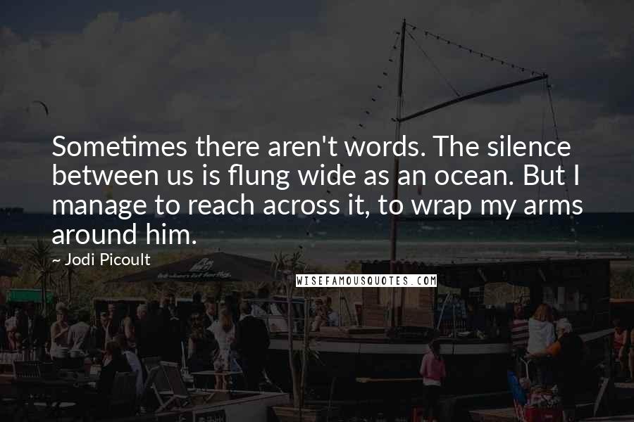 Jodi Picoult Quotes: Sometimes there aren't words. The silence between us is flung wide as an ocean. But I manage to reach across it, to wrap my arms around him.