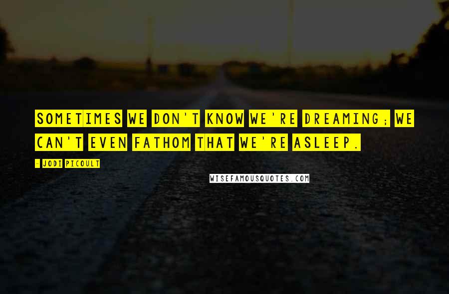 Jodi Picoult Quotes: Sometimes we don't know we're dreaming; we can't even fathom that we're asleep.