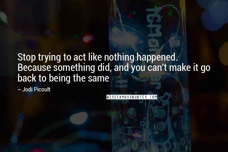 Jodi Picoult Quotes: Stop trying to act like nothing happened. Because something did, and you can't make it go back to being the same