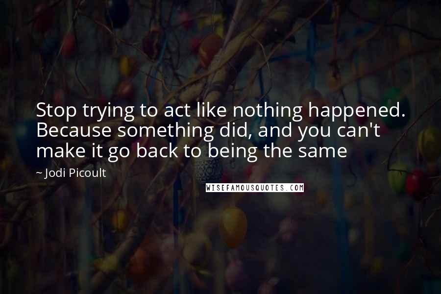 Jodi Picoult Quotes: Stop trying to act like nothing happened. Because something did, and you can't make it go back to being the same