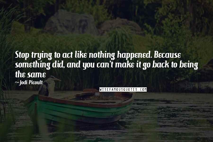 Jodi Picoult Quotes: Stop trying to act like nothing happened. Because something did, and you can't make it go back to being the same