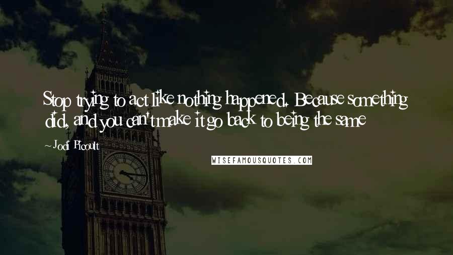 Jodi Picoult Quotes: Stop trying to act like nothing happened. Because something did, and you can't make it go back to being the same
