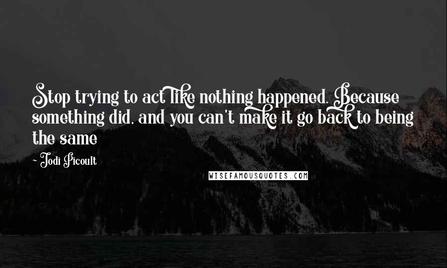 Jodi Picoult Quotes: Stop trying to act like nothing happened. Because something did, and you can't make it go back to being the same