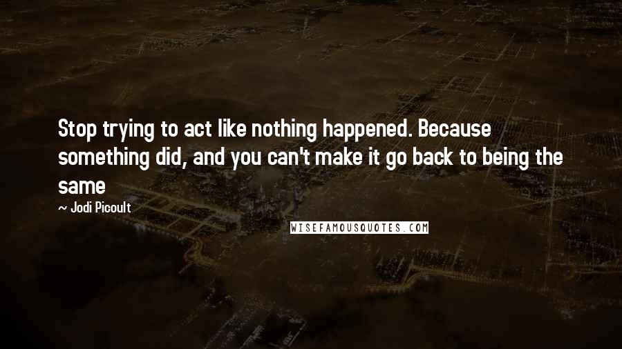 Jodi Picoult Quotes: Stop trying to act like nothing happened. Because something did, and you can't make it go back to being the same
