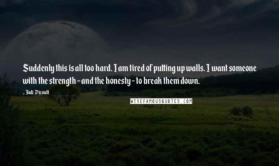 Jodi Picoult Quotes: Suddenly this is all too hard. I am tired of putting up walls. I want someone with the strength - and the honesty - to break them down.
