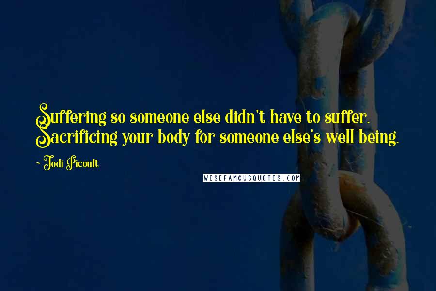 Jodi Picoult Quotes: Suffering so someone else didn't have to suffer. Sacrificing your body for someone else's well being.