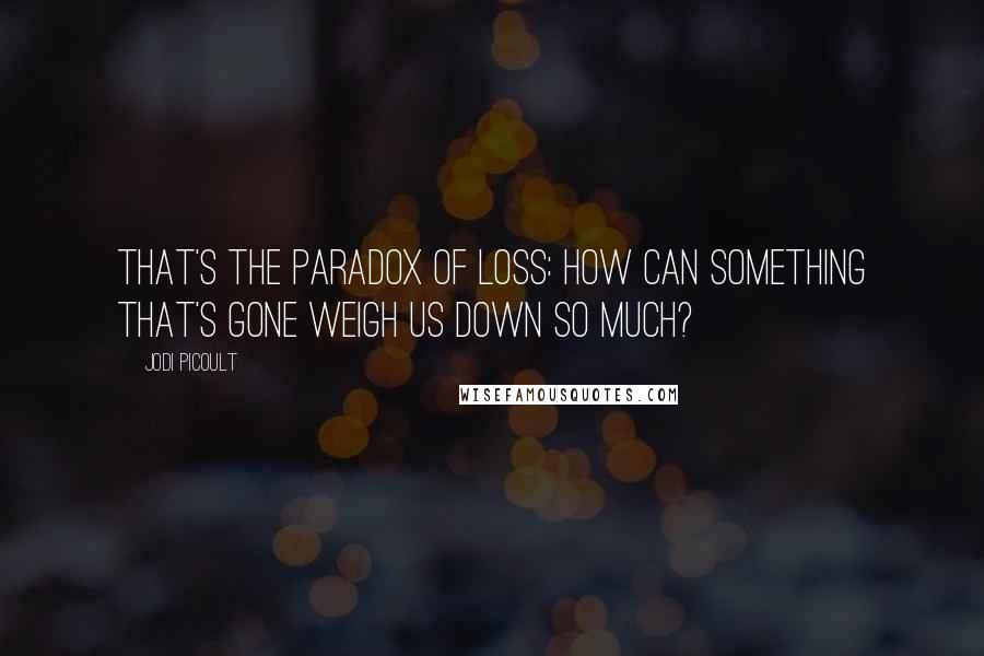 Jodi Picoult Quotes: That's the paradox of loss: How can something that's gone weigh us down so much?