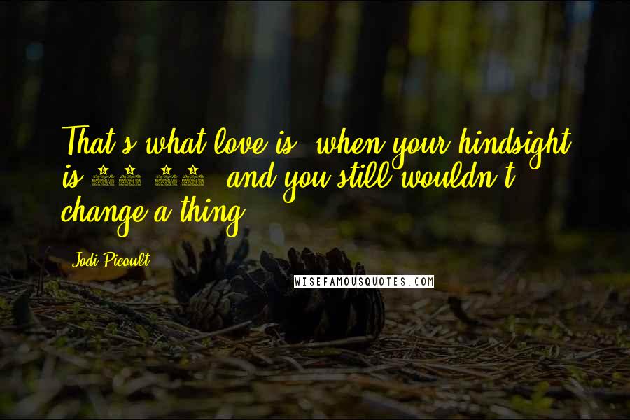 Jodi Picoult Quotes: That's what love is, when your hindsight is 20/20, and you still wouldn't change a thing.