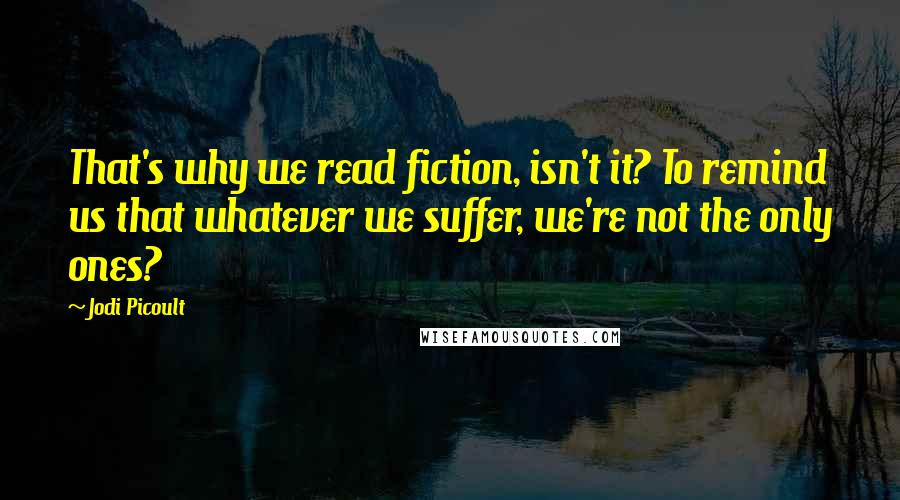 Jodi Picoult Quotes: That's why we read fiction, isn't it? To remind us that whatever we suffer, we're not the only ones?