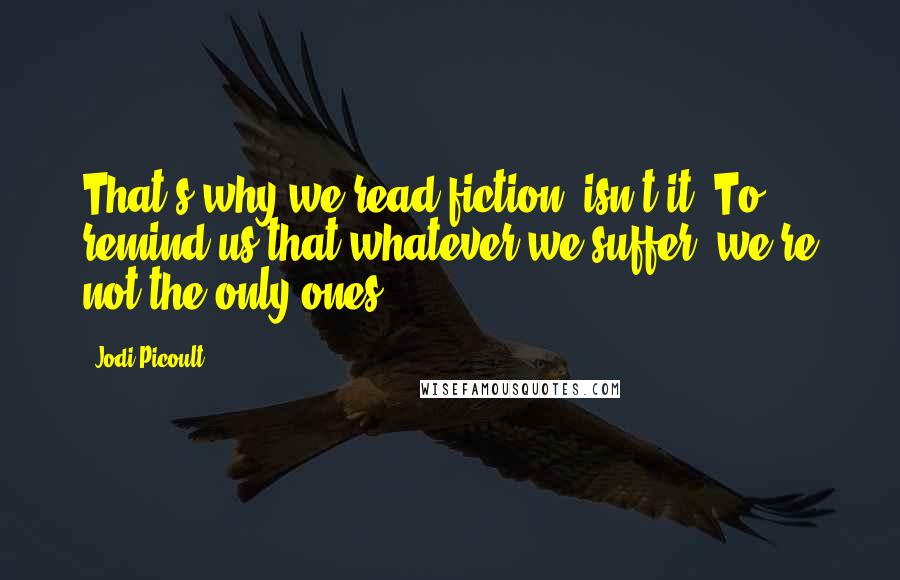 Jodi Picoult Quotes: That's why we read fiction, isn't it? To remind us that whatever we suffer, we're not the only ones?