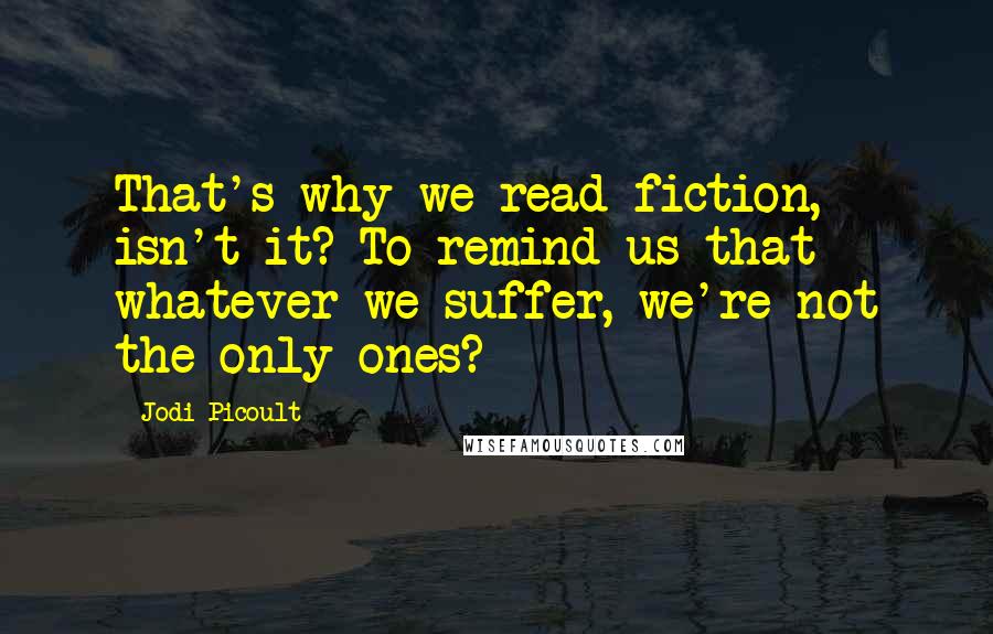 Jodi Picoult Quotes: That's why we read fiction, isn't it? To remind us that whatever we suffer, we're not the only ones?