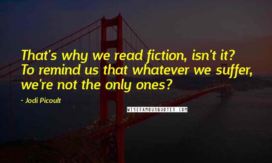 Jodi Picoult Quotes: That's why we read fiction, isn't it? To remind us that whatever we suffer, we're not the only ones?